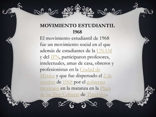 MOVIMIENTO ESTUDIANTIL
1968
El movimiento estudiantil de 1968
fue un movimiento social en el que
además de estudiantes de la UNAM
y del IPN, participaron profesores,
intelectuales, amas de casa, obreros y
profesionistas en la Ciudad de
México y que fue dispersado el 2 de
octubre de 1968 por el gobierno
mexicano en la matanza en la Plaza
de las Tres Culturas de Tlatelolco.
 