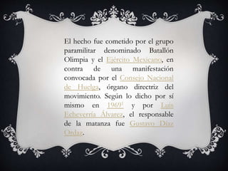 El hecho fue cometido por el grupo
paramilitar denominado Batallón
Olimpia y el Ejército Mexicano, en
contra de una manifestación
convocada por el Consejo Nacional
de Huelga, órgano directriz del
movimiento. Según lo dicho por sí
mismo en 19691 y por Luis
Echeverría Álvarez, el responsable
de la matanza fue Gustavo Díaz
Ordaz.
 