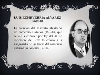 LUIS ECHEVERRÍA ÁLVAREZ
1970-1976
La creación del Instituto Mexicano
de comercio Exterior (IMCE), que
se dio a conocer por ley del 31 de
diciembre de 1970, lo colocó a la
vanguardia de las tareas del comercio
exterior en América Latina.
 