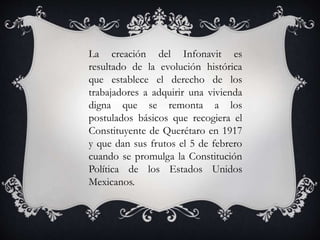 La creación del Infonavit es
resultado de la evolución histórica
que establece el derecho de los
trabajadores a adquirir una vivienda
digna que se remonta a los
postulados básicos que recogiera el
Constituyente de Querétaro en 1917
y que dan sus frutos el 5 de febrero
cuando se promulga la Constitución
Política de los Estados Unidos
Mexicanos.
 