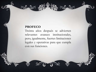 Treinta años después se advierten
relevantes avances institucionales,
pero, igualmente, fuertes limitaciones
legales y operativas para que cumpla
con sus funciones.
PROFECO
 