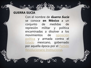 Con el nombre de Guerra Sucia
se conoce en México a un
conjunto de medidas de
represión militar y política
encaminadas a disolver a los
movimientos de oposición
política y armada contra el
Estado mexicano, gobernado
por aquella época por el Partido
Revolucionario Institucional.
GUERRA SUCIA
 