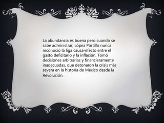 La abundancia es buena pero cuando se
sabe administrar, López Portillo nunca
reconoció la liga causa-efecto entre el
gasto deficitario y la inflación. Tomó
decisiones arbitrarias y financieramente
inadecuadas, que detonaron la crisis más
severa en la historia de México desde la
Revolución.
 