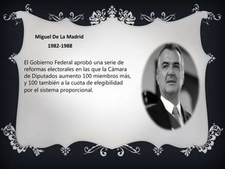 Miguel De La Madrid
1982-1988
El Gobierno Federal aprobó una serie de
reformas electorales en las que la Cámara
de Diputados aumento 100 miembros más,
y 100 también a la cuota de elegibilidad
por el sistema proporcional.
 