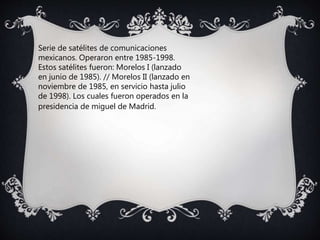 Serie de satélites de comunicaciones
mexicanos. Operaron entre 1985-1998.
Estos satélites fueron: Morelos I (lanzado
en junio de 1985). // Morelos II (lanzado en
noviembre de 1985, en servicio hasta julio
de 1998). Los cuales fueron operados en la
presidencia de miguel de Madrid.
 