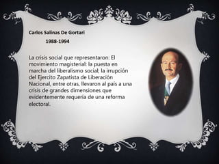 Carlos Salinas De Gortari
1988-1994
La crisis social que representaron: El
movimiento magisterial: la puesta en
marcha del liberalismo social; la irrupción
del Ejercito Zapatista de Liberación
Nacional, entre otras, llevaron al país a una
crisis de grandes dimensiones que
evidentemente requería de una reforma
electoral.
 