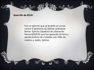 Fue un ejército que se levantó en armas
contra el gobierno de Salinas asiéndose
llamar: Ejercito Zapatista de Liberación
Nacional(EZLN) que fue ganando terreno y
apoderándose de ciudades con rifles de
madera y reales, Salinas
Guerrilla de EZLN
 