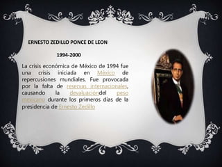 ERNESTO ZEDILLO PONCE DE LEON
1994-2000
La crisis económica de México de 1994 fue
una crisis iniciada en México de
repercusiones mundiales. Fue provocada
por la falta de reservas internacionales,
causando la devaluacióndel peso
mexicano durante los primeros días de la
presidencia de Ernesto Zedillo
 