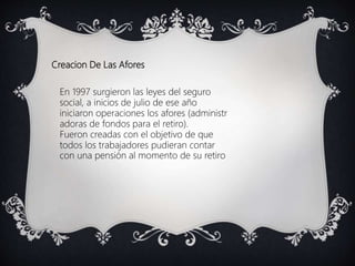 Creacion De Las Afores
En 1997 surgieron las leyes del seguro
social, a inicios de julio de ese año
iniciaron operaciones los afores (administr
adoras de fondos para el retiro).
Fueron creadas con el objetivo de que
todos los trabajadores pudieran contar
con una pensión al momento de su retiro
 