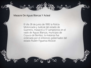 Masacre De Aguas Blancas Y Acteal
El día 28 de junio de 1995 la Policía
Motorizada y Judicial del estado de
Guerrero, masacró a 17 campesinos en el
vado de Aguas Blancas, municipio de
Coyuca de Benítez, la matanza fue
ordenada por el entonces gobernador del
estado Rubén Figueroa Alcocer.
 