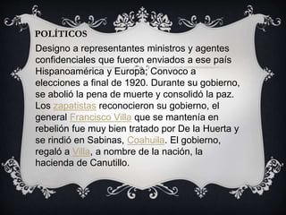 POLÍTICOS
Designo a representantes ministros y agentes
confidenciales que fueron enviados a ese país
Hispanoamérica y Europa; Convoco a
elecciones a final de 1920. Durante su gobierno,
se abolió la pena de muerte y consolidó la paz.
Los zapatistas reconocieron su gobierno, el
general Francisco Villa que se mantenía en
rebelión fue muy bien tratado por De la Huerta y
se rindió en Sabinas, Coahuila. El gobierno,
regaló a Villa, a nombre de la nación, la
hacienda de Canutillo.
 