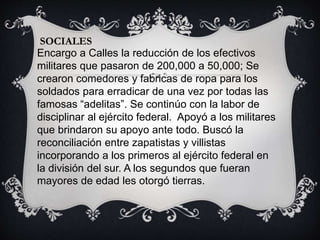 SOCIALES
Encargo a Calles la reducción de los efectivos
militares que pasaron de 200,000 a 50,000; Se
crearon comedores y fabricas de ropa para los
soldados para erradicar de una vez por todas las
famosas “adelitas”. Se continúo con la labor de
disciplinar al ejército federal. Apoyó a los militares
que brindaron su apoyo ante todo. Buscó la
reconciliación entre zapatistas y villistas
incorporando a los primeros al ejército federal en
la división del sur. A los segundos que fueran
mayores de edad les otorgó tierras.
 