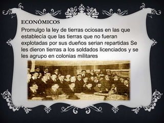 ECONÓMICOS
Promulgo la ley de tierras ociosas en las que
establecía que las tierras que no fueran
explotadas por sus dueños serian repartidas Se
les dieron tierras a los soldados licenciados y se
les agrupo en colonias militares
 