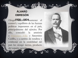 1920-19241920-1924
ÁLVARO
OBREGÓN
1920 - 1924
1920-1924
Obregón intentó mantener el
control y equilibrio de las fuerzas
políticas imperantes en el país,
principalmente del ejército. Por
ello, concedió la amnistía
a Francisco Villa y Saturnino
Cedillo, y a cambio de rendirse y
colaborar en la estabilidad del
país les otorgó tierras, producto
del reparto agrario
 