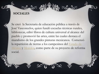 SOCIALES
Se creó la Secretaria de educación pública a través de
José Vasconcelos, quien fundó escuelas técnicas rurales,
bibliotecas, editó libros de cultura universal al alcance del
pueblo y promovió las artes, entre las cuales destaca el
muralismo de los grandes pinturas mexicanos. Comenzó
la repartición de tierras a los campesinos del Estado de
México y Morelos, como parte de su proyecto de reforma
social.
 