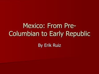Mexico: From Pre-Columbian to Early Republic By Erik Ruiz 