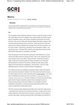 GCR Analysis
Mexico
Wednesday, 28 November 2012 (7 months ago) • GCR 100 - 13th Edition
Last year, Mexico ushered in substantial reforms to its competition law, criminalising cartel behaviour and
increasing potential fines considerably. Mexico’s antitrust bar has been busy adapting to the changes, but
continues to carry out impressive work in the meantime.
Elite
The competition team at Barrera Siqueiros Torres y Landa SC stands out from
the crowd. Many of the firm’s litigators have antitrust skills and handle a good
deal of competition cases, with several competitors ranking the firm among
the best in the country. While administrative litigator Bernardo Ledesma is the
name that almost everyone knows at the firm, rivals say the firm’s other two
partners who handle competition law, Ricardo Pons and Omar Guerrero, are
the ones to watch. “[Guerrero] is handling a lot of competition matters,” one
rival lawyer says. In October 2010, Guerrero was appointed chairman of the
Mexican Bar Association’s competition committee.
Over the past year, the firm has been working for client Mexichem in a joint
venture with state-owned oil company Pemex. Also on the merger front, the
team advised Cuprum and Affinia, along with other companies involved in
deals. Cartel work continues apace for Barrera Siqueiros, as it has been
defending clients involved in the poultry, cathode ray tube, liquid crystal
display and travel services investigations, among others. The firm is also
defending clients involved in vertical restraints investigations.
The antitrust boutique at Castañeda y Asociados offers clients both lawyers
and economists specialised in Mexican and international antitrust law issues.
The three-lawyer practice is led by founding partner Gabriel Castañeda – one of the
stars of the Mexican antitrust bar and a nominee to The International Who’s Who of
Competition Lawyers and Economists. The team includes an in-house economist to help
guide clients through a regulatory system that increasingly focuses on
empirical reasoning and economic evidence. Its competitors say that
Castañeda y Asociados is counted among the best antitrust firms in the
country, particularly on behavioural cases.
The firm’s record quickly dispatches what little criticism the firm might receive
– particularly that, because of its small size and focus, it doesn’t act on many
merger deals that come before the commission. Last year, the firm acted on
several major deals, including advising United Technologies and Goodrich in
Page 1 of 6Mexico - Competition News, Features and Reviews - GCR - Global Competition Review
08/07/2013http://globalcompetitionreview.com/surveys/article/32668/mexico/
 