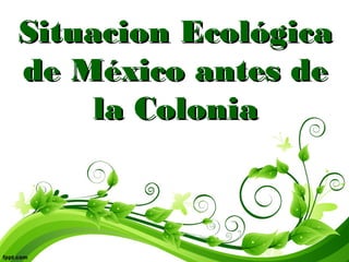 Situacion EcológicaSituacion Ecológica
de México antes dede México antes de
la Coloniala Colonia
 