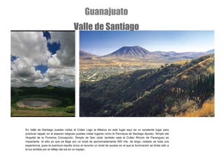 En Valle de Santiago puedes visitar el   Cráter Lago la Alberca en este lugar aquí es un excelente lugar para practicar rappel; en el aspecto religioso puedes visitar lugares como la Parroquia de Santiago Aposto, Templo del Hospital de la Purísima Concepción, Templo de San José; también está el Cráter Rincón de Parangueo es impactante  el sitio ya que se llega por un túnel de aproximadamente 500 mts. de largo; visitarlo es toda una experiencia, pues la aventura resulta única al recorrer un túnel de acceso en el que la iluminación se limita sólo a la luz emitida por el reflejo del sol en un espejo. Guanajuato Valle de Santiago 