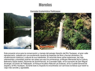 Este proyecto sirve para la conservación y manejo del paisaje ribereño del Río Yautepec, el gran valle agropecuario, rodeado por una exuberante riqueza de especies de flora y faunas silvestres y la revalorización histórica y cultural de sus habitantes. El recorrido tiene varias estaciones, las más interesantes y divertidas podrían ser estas que aquí te nombramos; el Museo Manantial de la Cultura, Balneario Santa Isabel, Hacienda de Xochimancas, la Cuevadel Gallo, el Ex-convento de San Miguel Arcángel, el Centro de Tlaltizapán, el Parque Acuático Natural Las Estacas, el Ex Cuartel General de Zapata y el Río Yautepec. Durante todo tu trayecto te encontrarás con servicios turísticos que harán tu viaje más sencillo y agradable. Morelos Corredor Ecoturistico Tlaltizapan 