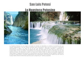 La Huasteca Potosina es una región en donde se mezclan la naturaleza, la cultura y la aventura de una manera espectacular y es ahí donde viviremos este emocionante viaje lleno de Aventura y adrenalina descendiendo a rapel a un lado de una de las mas grandes y hermosas cascadas y realizando el emocionante recorrido en balsa de los rápidos del cañón de Santa María.   En este viaje que tiene inicio en Ciudad Valles en San Luis Potosí, conoceremos el la grandiosa cascada de Tamul la cual tiene mas de 100 metros de altura, ahí haremos un rapel a un lado de la misma o bien un rapel en la increible cascada de Minas Viejas. El segundo día haremos un emocionante recorrido de Descenso de Ríos Rápidos o Rafting por el Cañón de Santa Maria o Tampaon dependiendo de la temporada y terminaremos nuestro tour de nuevo el Ciudad Valles.Tenemos diferentes opciones para ti pregunta por nuestros paquetes. San Luis Potosí La Huasteca Potosína 
