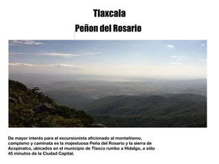 Tlaxcala De mayor interés para el excursionista aficionado al montañismo, campismo y caminata es la majestuosa Peña del Rosario y la sierra de Acopinalco, ubicados en el municipio de Tlaxco rumbo a Hidalgo, a sólo 45 minutos de la Ciudad Capital. Peñon del Rosario 