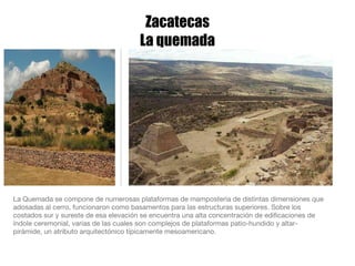 Zacatecas La quemada La Quemada se compone de numerosas plataformas de mampostería de distintas dimensiones que adosadas al cerro, funcionaron como basamentos para las estructuras superiores. Sobre los costados sur y sureste de esa elevación se encuentra una alta concentración de edificaciones de índole ceremonial, varias de las cuales son complejos de plataformas patio-hundido y altar-pirámide, un atributo arquitectónico típicamente mesoamericano. 