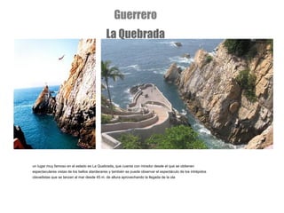 un lugar muy famoso en el estado es La Quebrada ,  que cuenta con mirador desde el que se obtienen espectaculares vistas de los bellos atardeceres y también se puede observar el espectáculo de los intrépidos clavadistas que se lanzan al mar desde 45 m. de altura aprovechando la llegada de la ola Guerrero La Quebrada 