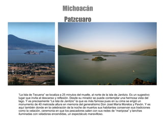 “ La Isla de Tecuena”   se localiza a 25 minutos del muelle, al norte de la isla de Janitzio. Es un sugestivo lugar que invita al descanso y reflexión. Desde su mirador se puede contemplar una hermosa vista del lago. Y es precisamente “La Isla de Janitzio” la que es más famosa pues en su cima se erigió un monumento de 40 metrosde altura en memoria del generalísimo Don José María Morelos y Pavón. Y es aquí también donde en la celebración de la noche de muertos sus habitantes conservan sus tradiciones como la velación, ceremonia en que los pescadores salen con sus redes de “mariposa” y lanchas iluminadas con veladoras encendidas, un espectáculo maravilloso. Michoacán Patzcuaro 