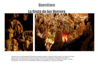 Increíble sitio con sorprendentes formaciones naturales creadas a lo largo de miles de años. Son algo más de seis salas en donde los escurrimientos han provocado la formación de estalactitas y estalagmitas de extraña configuración, ya bautizadas por la fantasía popular con los curiosos nombres de “El paso de la selva”, “El león”, “El cocodrilo”, entre otros. Es recomendable visitarlas acompañado por un guía de la localidad. Querétaro La Gruta de los Herrera 