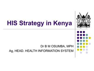 HIS Strategy in Kenya Dr B M OSUMBA, MPH Ag, HEAD. HEALTH INFORMATION SYSTEM 