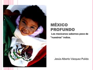 MÉXICO 
PROFUNDO 
Los mexicanos sabemos poco de 
"nuestros" indios. 
Jesús Alberto Vázquez Pulido 
 