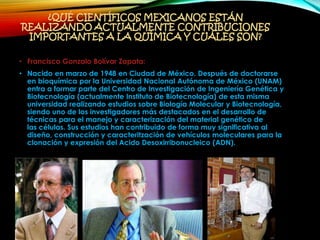 ¿QUÉ CIENTÍFICOS MEXICANOS ESTÁN
REALIZANDO ACTUALMENTE CONTRIBUCIONES
IMPORTANTES A LA QUÍMICA Y CUÁLES SON?
• Francisco Gonzalo Bolívar Zapata:
• Nacido en marzo de 1948 en Ciudad de México. Después de doctorarse
en bioquímica por la Universidad Nacional Autónoma de México (UNAM)
entra a formar parte del Centro de Investigación de Ingeniería Genética y
Biotecnología (actualmente Instituto de Biotecnología) de esta misma
universidad realizando estudios sobre Biología Molecular y Biotecnología,
siendo uno de los investigadores más destacados en el desarrollo de
técnicas para el manejo y caracterización del material genético de
las células. Sus estudios han contribuido de forma muy significativa al
diseño, construcción y caracteritzación de vehículos moleculares para la
clonación y expresión del Acido Desoxirribonucleico (ADN).
 