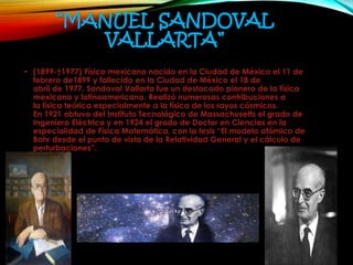 “MANUEL SANDOVAL
VALLARTA”
• (1899-†1977) Físico mexicano nacido en la Ciudad de México el 11 de
febrero de1899 y fallecido en la Ciudad de México el 18 de
abril de 1977. Sandoval Vallarta fue un destacado pionero de la física
mexicana y latinoamericana. Realizó numerosas contribuciones a
la física teórica especialmente a la física de los rayos cósmicos.
En 1921 obtuvo del Instituto Tecnológico de Massachusetts el grado de
Ingeniero Eléctrico y en 1924 el grado de Doctor en Ciencias en la
especialidad de Física Matemática, con la tesis “El modelo atómico de
Bohr desde el punto de vista de la Relatividad General y el cálculo de
perturbaciones”.
 