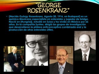 “GEORGE
ROSENKRANZ”
• (Nacido György Rosenkranz, Agosto 20, 1916, en Budapest) es un
químico Mexicano especialista en esteroides y jugador de bridge.
Nació en [Hungría]], estudió en Suiza y ha vivido en México por 66
años. En la compañía Syntex, dirigió los grupos de investigación
que desarrollaron la píldora anticonceptiva combinada oral y la
producción de otros esteroides útiles.
 