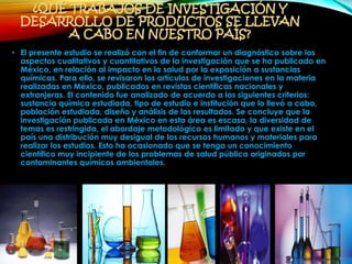 ¿QUÉ TRABAJOS DE INVESTIGACIÓN Y
DESARROLLO DE PRODUCTOS SE LLEVAN
A CABO EN NUESTRO PAÍS?
• El presente estudio se realizó con el fin de conformar un diagnóstico sobre los
aspectos cualitativos y cuantitativos de la investigación que se ha publicado en
México, en relación al impacto en la salud por la exposición a sustancias
químicas. Para ello, se revisaron los artículos de investigaciones en la materia
realizadas en México, publicados en revistas científicas nacionales y
extranjeras. El contenido fue analizado de acuerdo a los siguientes criterios:
sustancia química estudiada, tipo de estudio e institución que lo llevó a cabo,
población estudiada, diseño y análisis de los resultados. Se concluye que la
investigación publicada en México en esta área es escasa, la diversidad de
temas es restringida, el abordaje metodológico es limitado y que existe en el
país una distribución muy desigual de los recursos humanos y materiales para
realizar los estudios. Esto ha ocasionado que se tenga un conocimiento
científico muy incipiente de los problemas de salud pública originados por
contaminantes químicos ambientales.
 