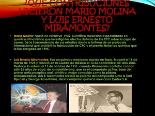 ¿QUÉ CONTRIBUCIONES
HICIERON MARIO MOLINA
Y LUIS ERNESTO
MIRAMONTES?
• Mario Molina: Nació en Veracruz, 1942. Científico mexicano especializado en
química atmosférica que investigó los efectos dañinos de los CFC sobre la capa de
ozono. De la trascendencia de sus estudios dan fe a la firma de un protocolo
internacional que prohibió la fabricación de CFC y el premio Nobel de química que
le fue otorgado en 1995.
• Luis Ernesto Miramontes: Fue un químico mexicano nacido en Tepic, Nayarit el 16 de
marzo de 1925 y falleció en la Ciudad de México el 13 de septiembre del año 2004.
Destaca la síntesis el 15 de octubre de 1951, cuando Miramontes contaba con tan
sólo 26 años de edad, de la noretisterona, que es el compuesto activo, base del
primer anticonceptivo oral, sintético, mejor conocido como la píldora
anticonceptiva. Luis E. Miramontes recibió la patente del compuesto junto a Carl
Djerassi y George Rosenkranz, de la compañía química mexicana Syntex S.A.
 
