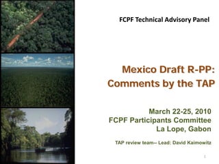 FCPF Technical Advisory Panel




  Mexico Draft R-PP:
Comments by the TAP

           March 22-25, 2010
FCPF Participants Committee
             La Lope, Gabon
 TAP review team-- Lead: David Kaimowitz

                                     1
 