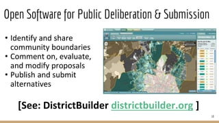 Open Software for Public Deliberation & Submission
10
• Identify and share
community boundaries
• Comment on, evaluate,
and modify proposals
• Publish and submit
alternatives
1
en cada una de dichas etapas y entre los distintos actores para obtener mejores resultados en u
marco de total transparencia.
Figura 4. Despliegue de la cartografía electoral del Estado de México a nivel seccional en e
District Builder
[See: DistrictBuilder districtbuilder.org ]
 