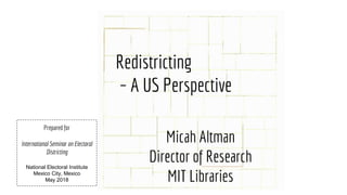 Redistricting
– A US Perspective
Micah Altman
Director of Research
MIT Libraries
Prepared for
International Seminar on Electoral
Districting
National Electoral Institute
Mexico City, Mexico
May 2018
 