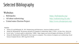 Selected Bibliography
17
Articles
● Altman, M. and McDonald, M., 2015. Redistricting and Polarization. American Gridlock, pp.45-67.
● Altman M, McDonald M. The promise and perils of computers in redistricting. Duke J. Const. L. & Pub. Pol'y. 2010;5:69.
● Levitt, Justin. "A citizen's guide to redistricting." (2008). <https://papers.ssrn.com/sol3/papers.cfm?abstract_id=1647221>
● Altman M, MacDonald K, McDonald M. From crayons to computers: The evolution of computer use in redistricting. Social
Science Computer Review. 2005 Aug;23(3):334-46.
Websites
● Ballotpedia: https://ballotpedia.org/
● All about redistricting: http://redistricting.lls.edu/
● United states Election Project: http://www.electproject.org/
 