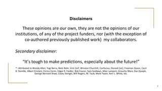 Disclaimers
These opinions are our own, they are not the opinions of our
institutions, of any of the project funders, nor (with the exception of
co-authored previously published work) my collaborators.
Secondary disclaimer:
“It’s tough to make predictions, especially about the future!”
-- Attributed to Woody Allen, Yogi Berra, Niels Bohr, Vint Cerf, Winston Churchill, Confucius, Disreali [sic], Freeman Dyson, Cecil
B. Demille, Albert Einstein, Enrico Fermi, Edgar R. Fiedler, Bob Fourer, Sam Goldwyn, Allan Lamport, Groucho Marx, Dan Quayle,
George Bernard Shaw, Casey Stengel, Will Rogers, M. Taub, Mark Twain, Kerr L. White, etc.
2
 