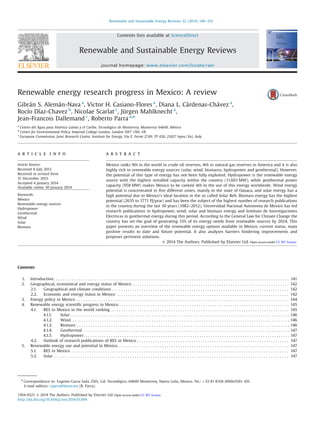 Renewable energy research progress in Mexico: A review
Gibrán S. Alemán-Nava a
, Victor H. Casiano-Flores a
, Diana L. Cárdenas-Chávez a
,
Rocío Díaz-Chavez b
, Nicolae Scarlat c
, Jürgen Mahlknecht a
,
Jean-Francois Dallemand c
, Roberto Parra a,n
a
Centro del Agua para América Latina y el Caribe, Tecnológico de Monterrey, Monterrey 64849, México
b
Centre for Environmental Policy, Imperial College London, London SW7 1NA, UK
c
European Commission, Joint Research Centre, Institute for Energy, Via E. Fermi 2749, TP 450, 21027 Ispra (Va), Italy
a r t i c l e i n f o
Article history:
Received 8 July 2013
Received in revised form
31 December 2013
Accepted 4 January 2014
Available online 30 January 2014
Keywords:
Mexico
Renewable energy sources
Hydropower
Geothermal
Wind
Solar
Biomass
a b s t r a c t
Mexico ranks 9th in the world in crude oil reserves, 4th in natural gas reserves in America and it is also
highly rich in renewable energy sources (solar, wind, biomasss, hydropower and geothermal). However,
the potential of this type of energy has not been fully exploited. Hydropower is the renewable energy
source with the highest installed capacity within the country (11,603 MW), while geothermal power
capacity (958 MW) makes Mexico to be ranked 4th in the use of this energy worldwide. Wind energy
potential is concentrated in ﬁve different zones, mainly in the state of Oaxaca, and solar energy has a
high potential due to Mexico0
s ideal location in the so called Solar Belt. Biomass energy has the highest
potential (2635 to 3771 PJ/year) and has been the subject of the highest number of research publications
in the country during the last 30 years (1982–2012). Universidad Nacional Autonoma de Mexico has led
research publications in hydropower, wind, solar and biomass energy and Instituto de Investigaciones
Electricas in geothermal energy during this period. According to the General Law for Climate Change the
country has set the goal of generating 35% of its energy needs from renewable sources by 2024. This
paper presents an overview of the renewable energy options available in Mexico, current status, main
positive results to date and future potential. It also analyses barriers hindering improvements and
proposes pertinent solutions.
& 2014 The Authors. Published by Elsevier Ltd.
Contents
1. Introduction . . . . . . . . . . . . . . . . . . . . . . . . . . . . . . . . . . . . . . . . . . . . . . . . . . . . . . . . . . . . . . . . . . . . . . . . . . . . . . . . . . . . . . . . . . . . . . . . . . . . . . . . 141
2. Geographical, economical and energy status of Mexico . . . . . . . . . . . . . . . . . . . . . . . . . . . . . . . . . . . . . . . . . . . . . . . . . . . . . . . . . . . . . . . . . . . . . 142
2.1. Geographical and climate conditions . . . . . . . . . . . . . . . . . . . . . . . . . . . . . . . . . . . . . . . . . . . . . . . . . . . . . . . . . . . . . . . . . . . . . . . . . . . . . . 142
2.2. Economic and energy status in Mexico . . . . . . . . . . . . . . . . . . . . . . . . . . . . . . . . . . . . . . . . . . . . . . . . . . . . . . . . . . . . . . . . . . . . . . . . . . . . 142
3. Energy policy in Mexico . . . . . . . . . . . . . . . . . . . . . . . . . . . . . . . . . . . . . . . . . . . . . . . . . . . . . . . . . . . . . . . . . . . . . . . . . . . . . . . . . . . . . . . . . . . . . . 144
4. Renewable energy scientiﬁc progress in Mexico . . . . . . . . . . . . . . . . . . . . . . . . . . . . . . . . . . . . . . . . . . . . . . . . . . . . . . . . . . . . . . . . . . . . . . . . . . . 145
4.1. RES in Mexico in the world ranking. . . . . . . . . . . . . . . . . . . . . . . . . . . . . . . . . . . . . . . . . . . . . . . . . . . . . . . . . . . . . . . . . . . . . . . . . . . . . . . 145
4.1.1. Solar . . . . . . . . . . . . . . . . . . . . . . . . . . . . . . . . . . . . . . . . . . . . . . . . . . . . . . . . . . . . . . . . . . . . . . . . . . . . . . . . . . . . . . . . . . . . . . . . . 146
4.1.2. Wind. . . . . . . . . . . . . . . . . . . . . . . . . . . . . . . . . . . . . . . . . . . . . . . . . . . . . . . . . . . . . . . . . . . . . . . . . . . . . . . . . . . . . . . . . . . . . . . . . 146
4.1.3. Biomass . . . . . . . . . . . . . . . . . . . . . . . . . . . . . . . . . . . . . . . . . . . . . . . . . . . . . . . . . . . . . . . . . . . . . . . . . . . . . . . . . . . . . . . . . . . . . . 146
4.1.4. Geothermal . . . . . . . . . . . . . . . . . . . . . . . . . . . . . . . . . . . . . . . . . . . . . . . . . . . . . . . . . . . . . . . . . . . . . . . . . . . . . . . . . . . . . . . . . . . 147
4.1.5. Hydropower . . . . . . . . . . . . . . . . . . . . . . . . . . . . . . . . . . . . . . . . . . . . . . . . . . . . . . . . . . . . . . . . . . . . . . . . . . . . . . . . . . . . . . . . . . . 147
4.2. Outlook of research publications of RES in Mexico . . . . . . . . . . . . . . . . . . . . . . . . . . . . . . . . . . . . . . . . . . . . . . . . . . . . . . . . . . . . . . . . . . . 147
5. Renewable energy use and potential in Mexico. . . . . . . . . . . . . . . . . . . . . . . . . . . . . . . . . . . . . . . . . . . . . . . . . . . . . . . . . . . . . . . . . . . . . . . . . . . . 147
5.1. RES in Mexico . . . . . . . . . . . . . . . . . . . . . . . . . . . . . . . . . . . . . . . . . . . . . . . . . . . . . . . . . . . . . . . . . . . . . . . . . . . . . . . . . . . . . . . . . . . . . . . . 147
5.2. Solar . . . . . . . . . . . . . . . . . . . . . . . . . . . . . . . . . . . . . . . . . . . . . . . . . . . . . . . . . . . . . . . . . . . . . . . . . . . . . . . . . . . . . . . . . . . . . . . . . . . . . . . . 147
Contents lists available at ScienceDirect
journal homepage: www.elsevier.com/locate/rser
Renewable and Sustainable Energy Reviews
1364-0321 & 2014 The Authors. Published by Elsevier Ltd.
http://dx.doi.org/10.1016/j.rser.2014.01.004
n
Correspondence to: Eugenio Garza Sada 2501, Col. Tecnológico, 64849 Monterrey, Nuevo León, Mexico. Tel.: þ52 81 8358 2000x5561 105.
E-mail address: r.parra@itesm.mx (R. Parra).
Renewable and Sustainable Energy Reviews 32 (2014) 140–153
Open access under CC BY license.
Open access under CC BY license.
 