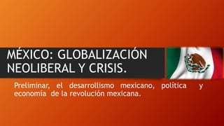 MÉXICO: GLOBALIZACIÓN
NEOLIBERAL Y CRISIS.
Preliminar, el desarrollismo mexicano, política y
economía de la revolución mexicana.
 