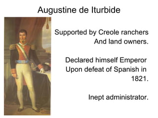 Augustine de Iturbide Supported by Creole ranchers And land owners. Declared himself Emperor  Upon defeat of Spanish in  1821. Inept administrator. 