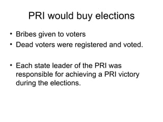 PRI would buy elections Bribes given to voters Dead voters were registered and voted. Each state leader of the PRI was responsible for achieving a PRI victory during the elections. 