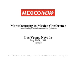 Las   Vegas,   Nevada May 19-20, 2011 Bellagio Manufacturing   in   Mexico   Conference Near-Shoring - Maquiladoras - Site Selection For more Mexico business information, visit the presentations section of The Offshore Group website, www.offshoregroup.com 