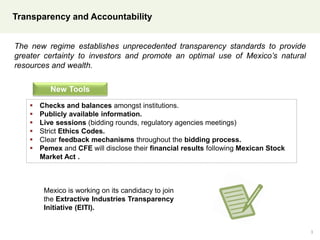 Transparency and Accountability
3
The new regime establishes unprecedented transparency standards to provide
greater certainty to investors and promote an optimal use of Mexico’s natural
resources and wealth.
New Tools
 Checks and balances amongst institutions.
 Publicly available information.
 Live sessions (bidding rounds, regulatory agencies meetings)
 Strict Ethics Codes.
 Clear feedback mechanisms throughout the bidding process.
 Pemex and CFE will disclose their financial results following Mexican Stock
Market Act .
Mexico is working on its candidacy to join
the Extractive Industries Transparency
Initiative (EITI).
 