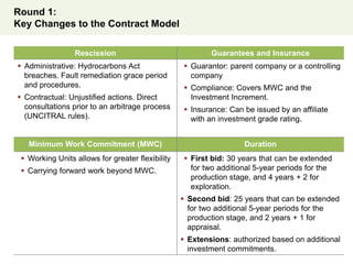 Round 1:
Key Changes to the Contract Model
Rescission Guarantees and Insurance
 Administrative: Hydrocarbons Act
breaches. Fault remediation grace period
and procedures.
 Contractual: Unjustified actions. Direct
consultations prior to an arbitrage process
(UNCITRAL rules).
 Guarantor: parent company or a controlling
company
 Compliance: Covers MWC and the
Investment Increment.
 Insurance: Can be issued by an affiliate
with an investment grade rating.
Minimum Work Commitment (MWC) Duration
 Working Units allows for greater flexibility
 Carrying forward work beyond MWC.
 First bid: 30 years that can be extended
for two additional 5-year periods for the
production stage, and 4 years + 2 for
exploration.
 Second bid: 25 years that can be extended
for two additional 5-year periods for the
production stage, and 2 years + 1 for
appraisal.
 Extensions: authorized based on additional
investment commitments.
 