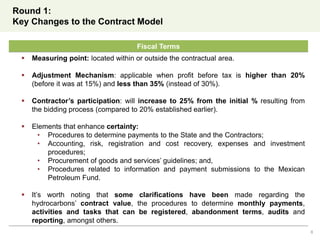 Round 1:
Key Changes to the Contract Model
8
Fiscal Terms
 Measuring point: located within or outside the contractual area.
 Adjustment Mechanism: applicable when profit before tax is higher than 20%
(before it was at 15%) and less than 35% (instead of 30%).
 Contractor’s participation: will increase to 25% from the initial % resulting from
the bidding process (compared to 20% established earlier).
 Elements that enhance certainty:
• Procedures to determine payments to the State and the Contractors;
• Accounting, risk, registration and cost recovery, expenses and investment
procedures;
• Procurement of goods and services’ guidelines; and,
• Procedures related to information and payment submissions to the Mexican
Petroleum Fund.
 It’s worth noting that some clarifications have been made regarding the
hydrocarbons’ contract value, the procedures to determine monthly payments,
activities and tasks that can be registered, abandonment terms, audits and
reporting, amongst others.
 